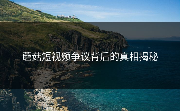 蘑菇短视频争议背后的真相揭秘 蘑菇短视频争议背后的真相揭秘