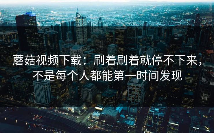 蘑菇视频下载:刷着刷着就停不下来,不是每个人都能第一时间发现 蘑菇视频下载:刷着刷着就停不下来,不是每个人都能第一时间发现