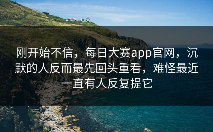 刚开始不信，每日大赛app官网，沉默的人反而最先回头重看，难怪最近一直有人反复提它