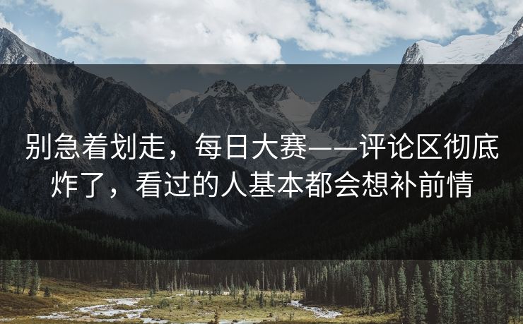 别急着划走,每日大赛——评论区彻底炸了,看过的人基本都会想补前情 别急着划走,每日大赛——评论区彻底炸了,看过的人基本都会想补前情