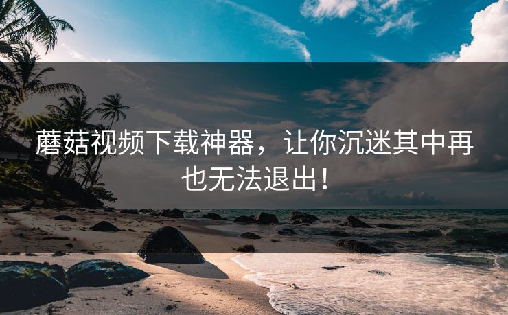 蘑菇视频下载神器,让你沉迷其中再也无法退出! 蘑菇视频下载神器,让你沉迷其中再也无法退出!