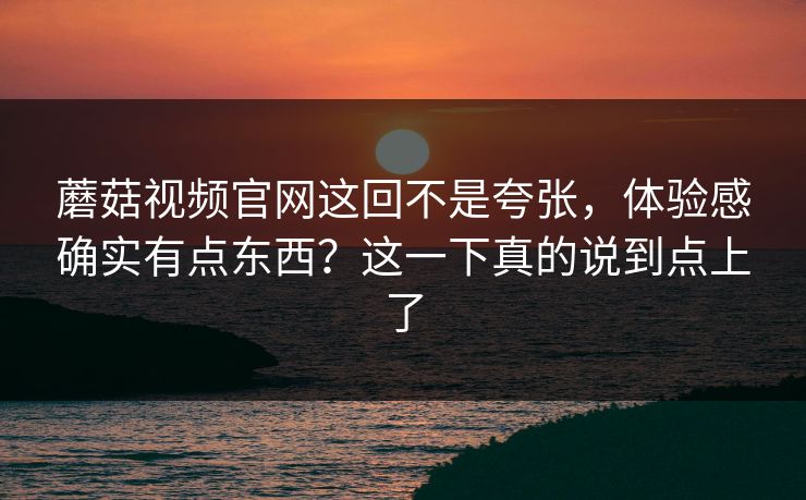 蘑菇视频官网这回不是夸张，体验感确实有点东西？这一下真的说到点上了