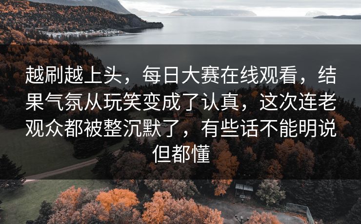 越刷越上头，每日大赛在线观看，结果气氛从玩笑变成了认真，这次连老观众都被整沉默了，有些话不能明说但都懂