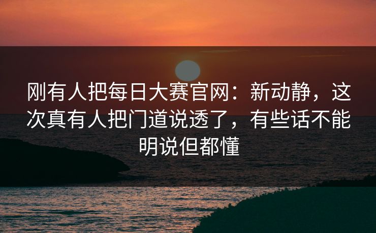 刚有人把每日大赛官网：新动静，这次真有人把门道说透了，有些话不能明说但都懂