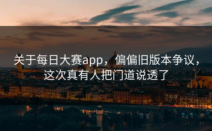 关于每日大赛app，偏偏旧版本争议，这次真有人把门道说透了