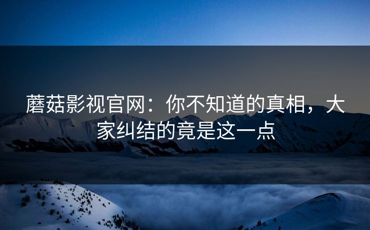 蘑菇影视官网:你不知道的真相,大家纠结的竟是这一点 蘑菇影视官网:你不知道的真相,大家纠结的竟是这一点