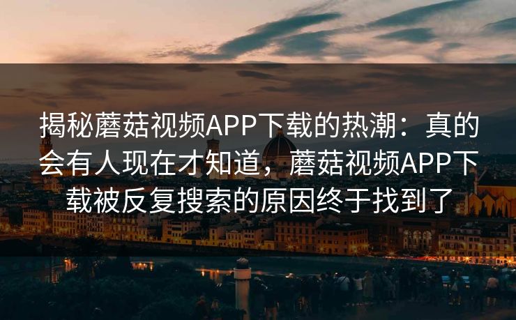 揭秘蘑菇视频APP下载的热潮:真的会有人现在才知道,蘑菇视频APP下载被反复搜索的原因终于找到了 揭秘蘑菇视频APP下载的热潮:真的会有人现在才知道,蘑菇视频APP下载被反复搜索的原因终于找到了