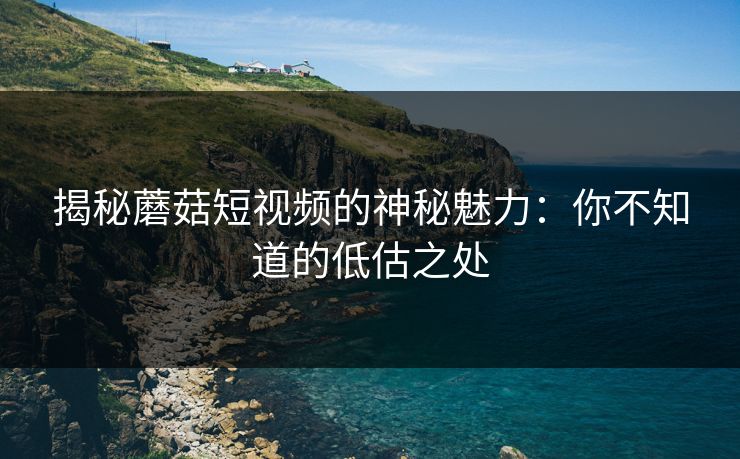 揭秘蘑菇短视频的神秘魅力:你不知道的低估之处 揭秘蘑菇短视频的神秘魅力:你不知道的低估之处