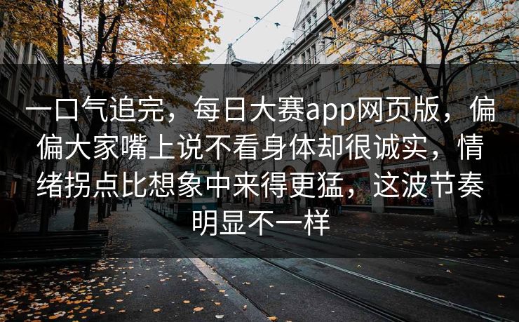 一口气追完，每日大赛app网页版，偏偏大家嘴上说不看身体却很诚实，情绪拐点比想象中来得更猛，这波节奏明显不一样