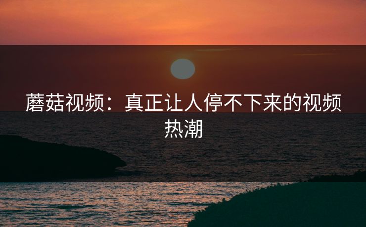 蘑菇视频:真正让人停不下来的视频热潮 蘑菇视频:真正让人停不下来的视频热潮