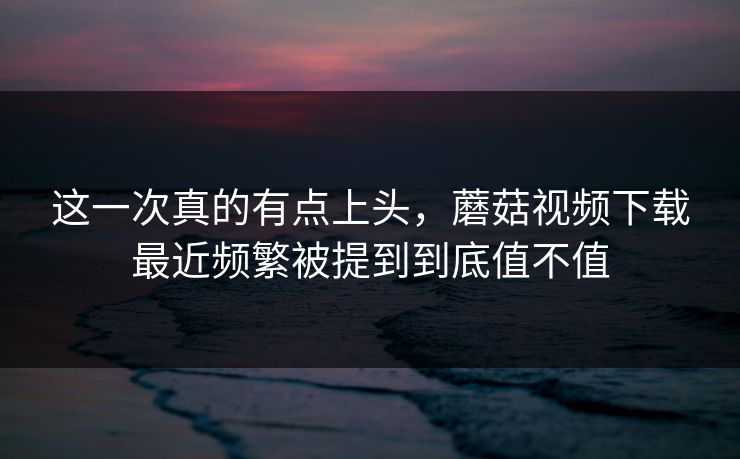 这一次真的有点上头,蘑菇视频下载最近频繁被提到到底值不值 这一次真的有点上头,蘑菇视频下载最近频繁被提到到底值不值