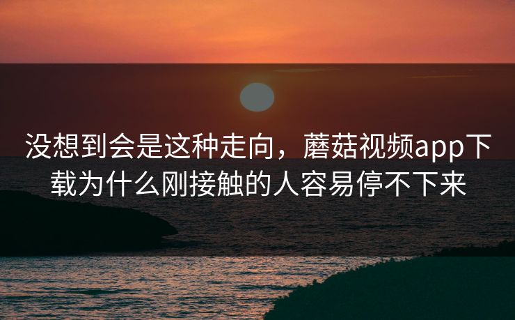 没想到会是这种走向，蘑菇视频app下载为什么刚接触的人容易停不下来